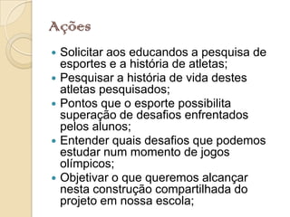 Ações
   Solicitar aos educandos a pesquisa de
    esportes e a história de atletas;
   Pesquisar a história de vida destes
    atletas pesquisados;
   Pontos que o esporte possibilita
    superação de desafios enfrentados
    pelos alunos;
   Entender quais desafios que podemos
    estudar num momento de jogos
    olímpicos;
   Objetivar o que queremos alcançar
    nesta construção compartilhada do
    projeto em nossa escola;
 