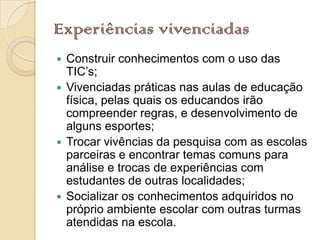 Experiências vivenciadas
 Construir conhecimentos com o uso das
  TIC’s;
 Vivenciadas práticas nas aulas de educação
  física, pelas quais os educandos irão
  compreender regras, e desenvolvimento de
  alguns esportes;
 Trocar vivências da pesquisa com as escolas
  parceiras e encontrar temas comuns para
  análise e trocas de experiências com
  estudantes de outras localidades;
 Socializar os conhecimentos adquiridos no
  próprio ambiente escolar com outras turmas
  atendidas na escola.
 