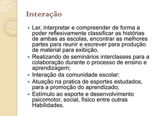 Interação
   Ler, interpretar e compreender de forma a
    poder reflexivamente classificar as histórias
    de ambas as escolas, encontrar as melhores
    partes para reunir e escrever para produção
    de material para exibição.
   Realizando de seminários interclasses para a
    colaboração durante o processo de ensino e
    aprendizagem;
   Interação da comunidade escolar;
   Atuação na pratica de esportes estudados,
    para a promoção do aprendizado;
   Estímulo ao esporte e desenvolvimento
    psicomotor, social, físico entre outras
    Habilidades.
 
