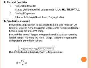 E. Variabel Penelitian
1. Variabel Independen
Status gizi ibu hamil di usia remaja (LILA, Hb, TB, IMT/U).
2. Variabel Dependen
Ukuran lahir bayi (Berat Lahir, Panjang Lahir).
F. Populasi Dan Sampel
Populasi dalam penelitian ini adalah ibu hamil di usia remaja (< 20
tahun) di Wilayah Kerja Puskesmas Watas Marga Kabupaten Rejang
Lebong yang berjumlah 93 orang.
Pengambilan sampel dengan menggunakan teknik cluster sampling.
Jumlah sampel 62 orang ibu hamil didapat dari perhitungan rumus
uji hipotesis penelitian kohort:
Dari 62 ibu hamil, dilakukan cluster , dengan rumus :
 