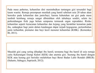 Pada masa pubertas, kehamilan dini menimbulkan tantangan gizi tersendiri bagi
kaum wanita. Remaja perempuan menikah yang hamil sebelum usia 20 tahun akan
beresiko pada kehamilan dan janin/bayi, karena kebutuhan zat gizi pada masa
tumbuh kembang remaja sangat dibutuhkan oleh tubuhnya sendiri, selain itu
perkembangan fisik juga belum sempurna termasuk organ reproduksi. Risiko
kehamilan seperti keracunan kehamilan dan kejang yang berakibat kematian pada
ibu, sedangkan bagi janin dalam kandungan dapat terjadi keguguran, pertumbuhan
janin terhambat, prematur dan bayi kecil menurut kehamilan (KMK). (Kemenkes
RI, 2011).
Masalah gizi yang sering dihadapi ibu hamil, terutama bagi ibu hamil di usia remaja
yaitu Kekurangan Energi Kalori (KEK) dan anemia gizi. Seorang ibu hamil dengan
KEK atau kurang gizi berisiko melahirkan bayi Berat Badan Lahir Rendah (BBLR).
(Suharto, Subagyo, Supriasih, 2012).
 