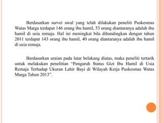 Berdasarkan survei awal yang telah dilakukan peneliti Puskesmas
Watas Marga terdapat 146 orang ibu hamil, 53 orang diantaranya adalah ibu
hamil di usia remaja. Hal ini meningkat bila dibandingkan dengan tahun
2011 terdapat 143 orang ibu hamil, 40 orang diantaranya adalah ibu hamil
di usia remaja.
Berdasarkan uraian pada latar belakang diatas, maka peneliti tertarik
untuk melakukan penelitian “Pengaruh Status Gizi Ibu Hamil di Usia
Remaja Terhadap Ukuran Lahir Bayi di Wilayah Kerja Puskesmas Watas
Marga Tahun 2013”.
 