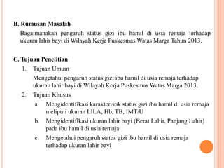 B. Rumusan Masalah
Bagaimanakah pengaruh status gizi ibu hamil di usia remaja terhadap
ukuran lahir bayi di Wilayah Kerja Puskesmas Watas Marga Tahun 2013.
C. Tujuan Penelitian
1. Tujuan Umum
Mengetahui pengaruh status gizi ibu hamil di usia remaja terhadap
ukuran lahir bayi di Wilayah Kerja Puskesmas Watas Marga 2013.
2. Tujuan Khusus
a. Mengidentifikasi karakteristik status gizi ibu hamil di usia remaja
meliputi ukuran LILA, Hb, TB, IMT/U
b. Mengidentifikasi ukuran lahir bayi (Berat Lahir, Panjang Lahir)
pada ibu hamil di usia remaja
c. Mengetahui pengaruh status gizi ibu hamil di usia remaja
terhadap ukuran lahir bayi
 