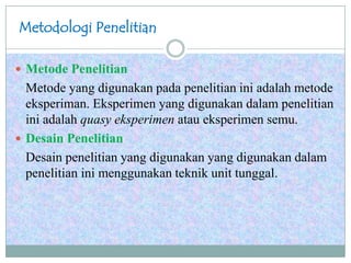Metodologi Penelitian
 Metode Penelitian
Metode yang digunakan pada penelitian ini adalah metode
eksperiman. Eksperimen yang digunakan dalam penelitian
ini adalah quasy eksperimen atau eksperimen semu.
 Desain Penelitian
Desain penelitian yang digunakan yang digunakan dalam
penelitian ini menggunakan teknik unit tunggal.
 