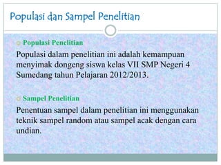 Populasi dan Sampel Penelitian
 Populasi Penelitian
Populasi dalam penelitian ini adalah kemampuan
menyimak dongeng siswa kelas VII SMP Negeri 4
Sumedang tahun Pelajaran 2012/2013.
 Sampel Penelitian
Penentuan sampel dalam penelitian ini menggunakan
teknik sampel random atau sampel acak dengan cara
undian.
 