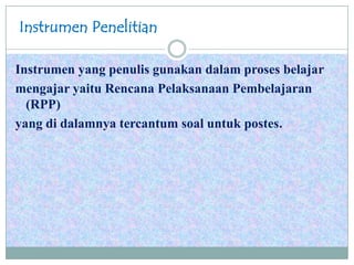 Instrumen Penelitian
Instrumen yang penulis gunakan dalam proses belajar
mengajar yaitu Rencana Pelaksanaan Pembelajaran
(RPP)
yang di dalamnya tercantum soal untuk postes.
 