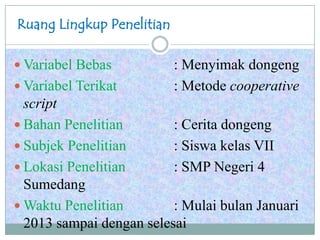 Ruang Lingkup Penelitian
 Variabel Bebas : Menyimak dongeng
 Variabel Terikat : Metode cooperative
script
 Bahan Penelitian : Cerita dongeng
 Subjek Penelitian : Siswa kelas VII
 Lokasi Penelitian : SMP Negeri 4
Sumedang
 Waktu Penelitian : Mulai bulan Januari
2013 sampai dengan selesai
 
