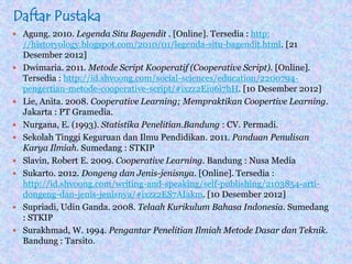 Daftar Pustaka
 Agung. 2010. Legenda Situ Bagendit . [Online]. Tersedia : http:
//historyology.blogspot.com/2010/01/legenda-situ-bagendit.html. [21
Desember 2012]
 Dwimaria. 2011. Metode Script Kooperatif (Cooperative Script). [Online].
Tersedia : http://id.shvoong.com/social-sciences/education/2200794-
pengertian-metode-cooperative-script/#ixzz2Eiu6i7hH. [10 Desember 2012]
 Lie, Anita. 2008. Cooperative Learning; Mempraktikan Coopertive Learning.
Jakarta : PT Gramedia.
 Nurgana, E. (1993). Statistika Penelitian.Bandung : CV. Permadi.
 Sekolah Tinggi Keguruan dan Ilmu Pendidikan. 2011. Panduan Penulisan
Karya Ilmiah. Sumedang : STKIP
 Slavin, Robert E. 2009. Cooperative Learning. Bandung : Nusa Media
 Sukarto. 2012. Dongeng dan Jenis-jenisnya. [Online]. Tersedia :
http://id.shvoong.com/writing-and-speaking/self-publishing/2103854-arti-
dongeng-dan-jenis-jenisnya/#ixzz2ES7AIakm. [10 Desember 2012]
 Supriadi, Udin Ganda. 2008. Telaah Kurikulum Bahasa Indonesia. Sumedang
: STKIP
 Surakhmad, W. 1994. Pengantar Penelitian Ilmiah Metode Dasar dan Teknik.
Bandung : Tarsito.
 