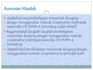Rumusan Masalah
 Apakah proses pembelajaran menyimak dongeng
dengan menggunakan metode Cooperative Script pada
siswa kelas VII SMPN 4 Sumedang sudah efektif?
 Bagaimanakah langkah-langkah pembelajaran
menyimak dongeng dengan menggunakan metode
Cooperative Script pada siswa klas VII SMPN 4
Sumedang?
 Apakah hasil pembelajaran menyimak dongeng dengan
menggunakan metode Cooperative Script sudah baik?
 