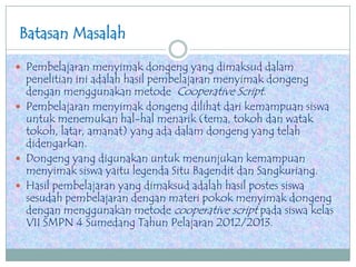 Batasan Masalah
 Pembelajaran menyimak dongeng yang dimaksud dalam
penelitian ini adalah hasil pembelajaran menyimak dongeng
dengan menggunakan metode Cooperative Script.
 Pembelajaran menyimak dongeng dilihat dari kemampuan siswa
untuk menemukan hal-hal menarik (tema, tokoh dan watak
tokoh, latar, amanat) yang ada dalam dongeng yang telah
didengarkan.
 Dongeng yang digunakan untuk menunjukan kemampuan
menyimak siswa yaitu legenda Situ Bagendit dan Sangkuriang.
 Hasil pembelajaran yang dimaksud adalah hasil postes siswa
sesudah pembelajaran dengan materi pokok menyimak dongeng
dengan menggunakan metode cooperative script pada siswa kelas
VII SMPN 4 Sumedang Tahun Pelajaran 2012/2013.
 