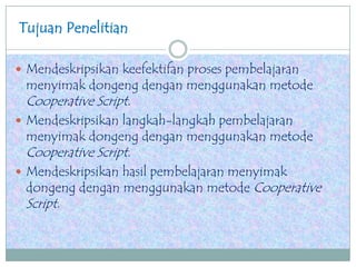 Tujuan Penelitian
 Mendeskripsikan keefektifan proses pembelajaran
menyimak dongeng dengan menggunakan metode
Cooperative Script.
 Mendeskripsikan langkah-langkah pembelajaran
menyimak dongeng dengan menggunakan metode
Cooperative Script.
 Mendeskripsikan hasil pembelajaran menyimak
dongeng dengan menggunakan metode Cooperative
Script.
 