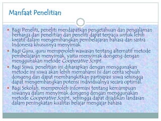Manfaat Penelitian
 Bagi Peneliti, peneliti mendapatkan pengetahuan dan pengalaman
berharga dari penelitian dan peneliti dapat terpacu untuk lebih
kreatif dalam mengembangkan pembelajaran bahasa dan sastra
Indonesia khususnya menyimak.
 Bagi Guru, guru memperoleh wawasan tentang alternatif metode
pembelajaran menyimak, yaitu menyimak dongeng dengan
menggunakan metode Cooperative Script.
 Bagi Siswa, penelitian ini diharapkan dengan menggunakan
metode ini siswa akan lebih memahami isi dari cerita sebuah
dongeng dan dapat membangkitkan partisipasi siswa sehingga
dapat mengembangkan potensi individualnya secara optimal.
 Bagi Sekolah, memperoleh informasi tentang kemampuan
siswanya dalam menyimak dongeng dengan menggunakan
metode Cooperative Script., sehingga dapat dijadikan landasan
dalam peningkatan kualitas belajar mengajar bahasa
 