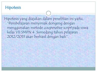 Hipotesis
Hipotesis yang diajukan dalam penelitian ini yaitu,
“Pembelajaran menyimak dongeng dengan
menggunakan metode cooperative script pada siswa
kelas VII SMPN 4 Sumedang tahun pelajaran
2012/2013 akan berhasil dengan baik”.
 
