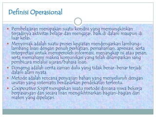 Definisi Operasional
 Pembelajaran merupakan suatu kondisi yang memungkinkan
terjadinya aktivitas belajar dan mengajar, baik di dalam maupun di
luar kelas.
 Menyimak adalah suatu proses kegiatan mendengarkan lambang-
lambang lisan dengan penuh perhatian, pemahaman, apresiasi, serta
interpretasi untuk memperoleh informasi, menangkap isi atau pesan,
serta memahami makna komunikasi yang telah disampaikan sang
pembicara melalui ujaran/bahasa lisan.
 Dongeng adalah cerita zaman dulu yang tidak benar-benar terjadi
dalam alam nyata.
 Metode adalah rencana penyajian bahan yang menyeluruh dengan
urutan yang sistematis berdasarkan pendekatan tertentu.
 Cooperative Script merupakan suatu metode dimana siswa bekerja
berpasangan dan secara lisan mengikhtisarkan bagian-bagian dari
materi yang dipelajari.
 