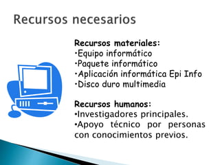 Recursos materiales:
•Equipo informático
•Paquete informático
•Aplicación informática Epi Info
•Disco duro multimedia
Recursos humanos:
•Investigadores principales.
•Apoyo técnico por personas
con conocimientos previos.
 