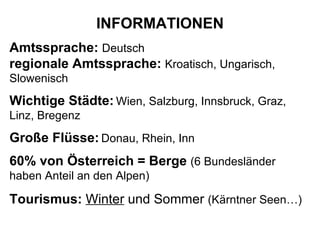 INFORMATIONEN Amtssprache:  Deutsch   regionale Amtssprache:   Kroatisch, Ungarisch, Slowenisch Wichtige Städte:   Wien, Salzburg, Innsbruck, Graz, Linz, Bregenz Große Flüsse:   Donau, Rhein, Inn 60% von Österreich = Berge   (6 Bundesländer haben Anteil an den Alpen) Tourismus:   Winter  und Sommer  (Kärntner Seen…)   