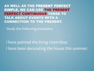 AS WELL AS THE PRESENT PERFECT
SIMPLE, WE CAN USE THE PRESENT
PERFECT CONTINUOUS TENSE TO
TALK ABOUT EVENTS WITH A
CONNECTION TO THE PRESENT.
I have painted the living room blue.
I have been decorating the house this summer.
Study the following examples:
 