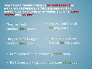 SOMETIMES THERE’S REALLY NO DIFFERENCE IN
MEANING BETWEEN THE TWO TENSES. THIS IS
ESPECIALLY THE CASE WITH VERBS SUCH AS ‘LIVE’,
‘WORK’ AND ‘STUDY’.
• I’ve studied French
for ten years.
• I’ve been studying
French for ten years.
• They’ve lived in
London since 2004.
• They’ve been living in
London since 2004.
• He’s worked at the company since 2009.
• He’s been working at our company since 2009.
 