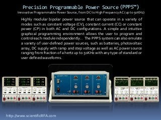 Precision Programmable Power Source (PPPS™)
      Innovative Programmable Power Source, from DC to High Frequency AC (up to 50KHz)
        Highly modular bipolar power source that can operate in a variety of
        modes such as constant voltage (CV), constant current (CC) or constant
        power (CP) in both AC and DC configurations. A simple and intuitive
        graphical programming environment allows the user to program and
        control each module independently. . The PPPS system can also emulate
        a variety of user-defined power sources, such as batteries, photovoltaic
        array, DC supply with ramp and step voltage as well as AC power source
        ranging from fraction of a hertz up to 50KHz with any type of standard or
        user defined waveforms.




http://www.scientificRFA.com
 