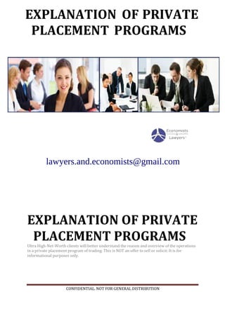 CONFIDENTIAL. NOT FOR GENERAL DISTRIBUTION
EXPLANATION OF PRIVATE
PLACEMENT PROGRAMS
Ultra High-Net-Worth clients will better understand the reason and overview of the operations
in a private placement program of trading. This is NOT an offer to sell or solicit: It is for
informational purposes only.
EXPLANATION
PLACEMENT ROGRAMSP
PRIVATEOF
lawyers.and.economists@gmail.com
 