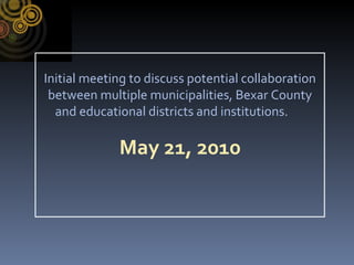 Initial meeting to discuss potential collaboration between multiple municipalities, Bexar County and educational districts and institutions.  May 21, 2010 