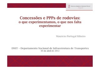 Concessões e PPPs de rodovias:
o que experimentamos, o que nos falta
experimentar
Mauricio Portugal Ribeiro
DNIT – Departamento Nacional de Infraestrutura de Transportes
05 de abril de 2012
 
