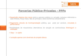 Parcerias Público-Privadas - PPPs
 Pagamento através de Contraprestação pública, que pode ser variável, vinculada à
performance
 Repartição objetiva dos riscos entre o parceiro público e o privado, inclusive referentes a
caso fortuito, força maior, fato do príncipe e álea econômica extraordinária
 Possibilidade de mecanismos alternativos de solução de controvérsias Arbitragem e
mediação
 Step – in rights
 Licitação apenas com diretrizes do projeto básico
 