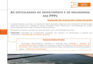 Exploração dos serviços sob o regime de tarifas
 A cadeia produtiva do serviço de saneamento básico apresenta etapas que não contemplam contraprestação
direta dos usuários (Ex.: captação de águas). Monopólio natural impede que a contraprestação do usuário
(tarifa) seja possível em todas as etapas da cadeia produtiva
 Dificuldade de conciliar o aumento do valor das tarifas com a universalização do serviço.
 PROBLEMA: Dificuldade do concessionário (prestador dos serviços) na remuneração e cobrança dos
consumidores (impossibilidade de cobrança de tarifas):
Parcerias Público-Privadas
 Concessões Administrativas: Permitem a concessão para instalação e operação de
empreendimentos físicos (estações de tratamento, sistema de adução) ou preste apenas parcela
dos serviços (sem cobrança direta aos consumidores finais), remunerando-se via contraprestação
pública – Mitiga risco de recebimento.
AS DIFICULDADES DO INVESTIMENTO E OS MECANISMOS
DAS PPPS
 