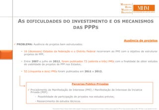 Parcerias Público-Privadas
 Procedimento de Manifestação de Interesse (PMI) / Manifestação de Interesse da Inciativa
Privada (MIP):
- Possibilidade de participação de privados nos estudos prévios;
- Ressarcimento de estudos técnicos.
Ausência de projetos
 PROBLEMA: Ausência de projetos bem estruturados:
• 16 (dezesseis) Estados da federação e o Distrito Federal recorreram ao PMI com o objetivo de estruturar
projetos de PPP;
• Entre 2007 e julho de 2012, foram publicados 73 (setenta e três) PMIs com a finalidade de obter estudos
de viabilidade de projetos de PPP nos Estados;
• 52 (cinquenta e dois) PMIs foram publicados em 2011 e 2012.
AS DIFICULDADES DO INVESTIMENTO E OS MECANISMOS
DAS PPPS
Bruno Ramos Pereira; Mariana Vilella; Valério Salgado. Procedimento de Manifestação de Interesse: Relatório sobre projetos de PPP em fase de estruturação via PMI. PPP Brasil, 12 de setembro de 2012.
 
