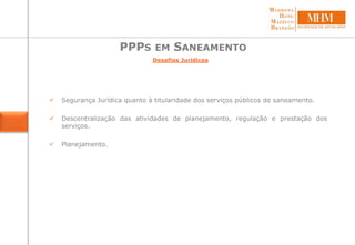 PPPS EM SANEAMENTO
 Segurança Jurídica quanto à titularidade dos serviços públicos de saneamento.
 Descentralização das atividades de planejamento, regulação e prestação dos
serviços.
 Planejamento.
Desafios Jurídicos
 