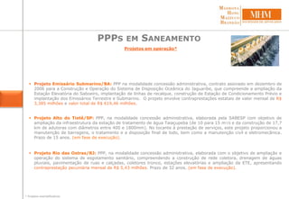 PPPS EM SANEAMENTO
Projetos em operação*
 Projeto Emissário Submarino/BA: PPP na modalidade concessão administrativa, contrato assinado em dezembro de
2006 para a Construção e Operação do Sistema de Disposição Oceânica do Jaguaribe, que compreende a ampliação da
Estação Elevatória do Saboeiro, implantação de linhas de recalque, construção de Estação de Condicionamento Prévio e
implantação dos Emissários Terrestre e Submarino. O projeto envolve contraprestações estatais de valor mensal de R$
3,385 milhões e valor total de R$ 619,46 milhões.
 Projeto Alto do Tietê/SP: PPP, na modalidade concessão administrativa, elaborada pela SABESP com objetivo de
ampliação da infraestrutura da estação de tratamento de água Taiaçupeba (de 10 para 15 m3/S e da construção de 17,7
km de adutoras com diâmetros entre 400 e 1800mm). No tocante à prestação de serviços, este projeto proporcionou a
manutenção de barragens, o tratamento e a disposição final de lodo, bem como a manutenção civil e eletromecânica.
Prazo de 15 anos. (em fase de execução).
 Projeto Rio das Ostras/RJ: PPP, na modalidade concessão administrativa, elaborada com o objetivo de ampliação e
operação do sistema de esgotamento sanitário, compreendendo a construção de rede coletora, drenagem de águas
pluviais, pavimentação de ruas e calçadas, coletores tronco, estações elevatórias e ampliação da ETE, apresentando
contraprestação pecuniária mensal de R$ 5,43 milhões. Prazo de 32 anos. (em fase de execução).
* Projetos exemplificativos
 