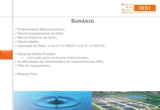  O Saneamento Básico brasileiro;
 Marcos Característicos do Setor;
 Marcos Históricos do Setor;
 Oportunidades
 Legislação do Setor: a Lei nº 11.445/07 e Lei nº 12.305/10;
 Parcerias Público Privadas:
 Informações gerais de Parcerias Público-Privadas;
 As dificuldades de investimento e os mecanismos das PPPs;
 PPPs em Saneamento;
 Balanço Final.
SUMÁRIO
 
