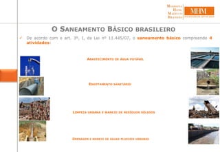  De acordo com o art. 3º, I, da Lei nº 11.445/07, o saneamento básico compreende 4
atividades:
O SANEAMENTO BÁSICO BRASILEIRO
ABASTECIMENTO DE ÁGUA POTÁVEL
ESGOTAMENTO SANITÁRIO
LIMPEZA URBANA E MANEJO DE RESÍDUOS SÓLIDOS
DRENAGEM E MANEJO DE ÁGUAS PLUVIAIS URBANAS
 