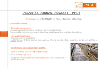 Parcerias Público-Privadas - PPPs
 Marco Legal: Lei nº 11.079/2004 + Normas Estaduais e Municipais
 Modalidades de PPPs:
 Concessão Administrativa:
- Serviços cujo usuário direto ou indireto é a Administração Pública;
- Remuneração exclusivamente através de contraprestação pecuniária pelo Poder Concedente.
 Concessão Patrocinada:
- Exclusiva para serviços públicos;
- Adicionalmente à tarifa cobrada dos usuários, há uma contraprestação pecuniária do parceiro público ao
parceiro privado.
 Características Gerais dos contratos de PPPs:
 Valor do contrato superior a R$ 20.000.000,00;
 Prazo entre 05 e 35 anos;
 Criação de SPE (Sociedade de Propósito Específico) para implantação e
gestão do projeto.
 