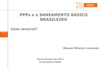 PPPs e o SANEAMENTO BÁSICO
BRASILEIRO
COMO INVESTIR?
30 de Outubro de 2012
II Seminário FIESP
ROSANE MENEZES LOHBAUER
 