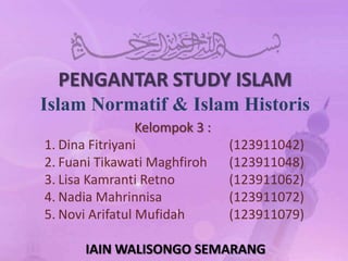 PENGANTAR STUDY ISLAM
Islam Normatif & Islam Historis
                 Kelompok 3 :
1. Dina Fitriyani               (123911042)
2. Fuani Tikawati Maghfiroh     (123911048)
3. Lisa Kamranti Retno          (123911062)
4. Nadia Mahrinnisa             (123911072)
5. Novi Arifatul Mufidah        (123911079)

       IAIN WALISONGO SEMARANG
 