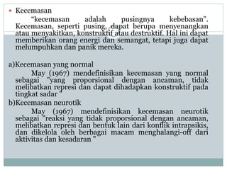  Kecemasan
“kecemasan adalah pusingnya kebebasan".
Kecemasan, seperti pusing, dapat berupa menyenangkan
atau menyakitkan, konstruktif atau destruktif. Hal ini dapat
memberikan orang energi dan semangat, tetapi juga dapat
melumpuhkan dan panik mereka.
a)Kecemasan yang normal
May (1967) mendefinisikan kecemasan yang normal
sebagai "yang proporsional dengan ancaman, tidak
melibatkan represi dan dapat dihadapkan konstruktif pada
tingkat sadar "
b)Kecemasan neurotik
May (1967) mendefinisikan kecemasan neurotik
sebagai "reaksi yang tidak proporsional dengan ancaman,
melibatkan represi dan bentuk lain dari konflik intrapsikis,
dan dikelola oleh berbagai macam menghalangi-off dari
aktivitas dan kesadaran "
 