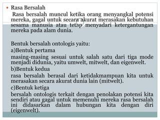  Rasa Bersalah
Rasa bersalah muncul ketika orang menyangkal potensi
mereka, gagal untuk secara akurat merasakan kebutuhan
sesama manusia atau tetap menyadari ketergantungan
mereka pada alam dunia.
Bentuk bersalah ontologis yaitu:
a)Bentuk pertama
masing-masing sesuai untuk salah satu dari tiga mode
menjadi didunia, yaitu umwelt, mitwelt, dan eigenwelt.
b)Bentuk kedua
rasa bersalah berasal dari ketidakmampuan kita untuk
merasakan secara akurat dunia lain (mitwelt).
c)Bentuk ketiga
bersalah ontologis terkait dengan penolakan potensi kita
sendiri atau gagal untuk memenuhi mereka rasa bersalah
ini didasarkan dalam hubungan kita dengan diri
(eigenwelt).
 