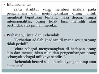  Intensionalitas
yaitu struktur yang memberi makna pada
pengalaman dan memungkinkan orang untuk
membuat keputusan tentang masa depan. Tanpa
intensionalitas, orang tidak bisa memilih atau
bertindak atas pilihan mereka.
 Perhatian, Cinta, dan Kehendak
"Perhatian adalah keadaan di mana sesuatu yang
tidak peduli"
“cinta sebagai menyenangkan di hadapan orang
lain dan meneguhkan nilai dan pengembangan orang
sebanyak sebagai miliknya sendiri “.
“kehendak berarti sebuah tekad yang mantap atau
kemauan”
 