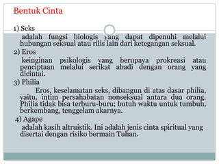 Bentuk Cinta
1) Seks
adalah fungsi biologis yang dapat dipenuhi melalui
hubungan seksual atau rilis lain dari ketegangan seksual.
2) Eros
keinginan psikologis yang berupaya prokreasi atau
penciptaan melalui serikat abadi dengan orang yang
dicintai.
3) Philia
Eros, keselamatan seks, dibangun di atas dasar philia,
yaitu, intim persahabatan nonseksual antara dua orang.
Philia tidak bisa terburu-buru; butuh waktu untuk tumbuh,
berkembang, tenggelam akarnya.
4) Agape
adalah kasih altruistik. Ini adalah jenis cinta spiritual yang
disertai dengan risiko bermain Tuhan.
 