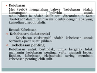  Kebebasan
Mei (1967) mengatakan bahwa "kebebasan adalah
kemampuan individu untuk
tahu bahwa ia adalah salah satu ditentukan “. Kata
"bertekad" dalam definisi ini identik dengan apa yang
kemudian disebut takdir.
Bentuk Kebebasan
 Kebebasan eksistensial
Kebebasan eksistensial adalah kebebasan untuk
bertindak pada suatu pilihan.
 Kebebasan penting
Kebebasan untuk bertindak, untuk bergerak tidak
menjamin kebebasan penting: yaitu menjadi bebas.
Bahkan, kebebasan eksistensial sering membuat
kebebasan penting lebih sulit.
 