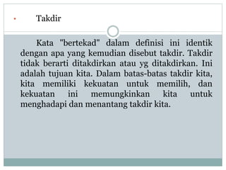 • Takdir
Kata "bertekad" dalam definisi ini identik
dengan apa yang kemudian disebut takdir. Takdir
tidak berarti ditakdirkan atau yg ditakdirkan. Ini
adalah tujuan kita. Dalam batas-batas takdir kita,
kita memiliki kekuatan untuk memilih, dan
kekuatan ini memungkinkan kita untuk
menghadapi dan menantang takdir kita.
 