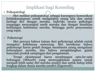 Implikasi bagi Konseling
 Psikopatologi
Mei melihat psikopatologi sebagai kurangnya komunikasi
ketidakmampuan untuk mengetahui orang lain dan untuk
berbagi diri dengan mereka. Individu secara psikologis
terganggu menyangkal nasib mereka dan dengan demikian
kehilangan kebebasan mereka. Sehingga perlu penyesuaian
yang tepat.
 Psikoterapi
Mei percaya bahwa tujuan dari psikoterapi adalah untuk
mengatur kebebasan seseorang. Mei bersikeras bahwa
psikoterapi harus peduli dengan membantu orang mengalami
keberadaan mereka, dan bahwa menghilangkan gejala
hanyalah produk sampingan dari pengalaman.
Terapi eksistensial harus membangun satu-ke-satu
hubungan (Mitwelt) yang memungkinkan pasien untuk
menjadi lebih sadar diri mereka sendiri dan untuk hidup lebih
lengkap dalam dunia mereka sendiri (Eigenwelt).
 