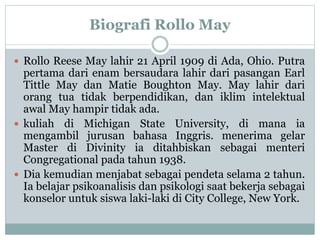 Biografi Rollo May
 Rollo Reese May lahir 21 April 1909 di Ada, Ohio. Putra
pertama dari enam bersaudara lahir dari pasangan Earl
Tittle May dan Matie Boughton May. May lahir dari
orang tua tidak berpendidikan, dan iklim intelektual
awal May hampir tidak ada.
 kuliah di Michigan State University, di mana ia
mengambil jurusan bahasa Inggris. menerima gelar
Master di Divinity ia ditahbiskan sebagai menteri
Congregational pada tahun 1938.
 Dia kemudian menjabat sebagai pendeta selama 2 tahun.
Ia belajar psikoanalisis dan psikologi saat bekerja sebagai
konselor untuk siswa laki-laki di City College, New York.
 