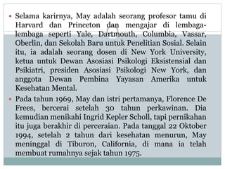  Selama karirnya, May adalah seorang profesor tamu di
Harvard dan Princeton dan mengajar di lembaga-
lembaga seperti Yale, Dartmouth, Columbia, Vassar,
Oberlin, dan Sekolah Baru untuk Penelitian Sosial. Selain
itu, ia adalah seorang dosen di New York University,
ketua untuk Dewan Asosiasi Psikologi Eksistensial dan
Psikiatri, presiden Asosiasi Psikologi New York, dan
anggota Dewan Pembina Yayasan Amerika untuk
Kesehatan Mental.
 Pada tahun 1969, May dan istri pertamanya, Florence De
Frees, bercerai setelah 30 tahun perkawinan. Dia
kemudian menikahi Ingrid Kepler Scholl, tapi pernikahan
itu juga berakhir di perceraian. Pada tanggal 22 Oktober
1994, setelah 2 tahun dari kesehatan menurun, May
meninggal di Tiburon, California, di mana ia telah
membuat rumahnya sejak tahun 1975.
 
