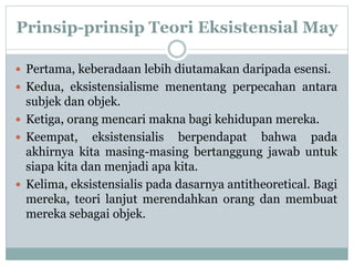 Prinsip-prinsip Teori Eksistensial May
 Pertama, keberadaan lebih diutamakan daripada esensi.
 Kedua, eksistensialisme menentang perpecahan antara
subjek dan objek.
 Ketiga, orang mencari makna bagi kehidupan mereka.
 Keempat, eksistensialis berpendapat bahwa pada
akhirnya kita masing-masing bertanggung jawab untuk
siapa kita dan menjadi apa kita.
 Kelima, eksistensialis pada dasarnya antitheoretical. Bagi
mereka, teori lanjut merendahkan orang dan membuat
mereka sebagai objek.
 