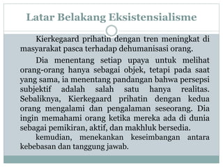 Latar Belakang Eksistensialisme
Kierkegaard prihatin dengan tren meningkat di
masyarakat pasca terhadap dehumanisasi orang.
Dia menentang setiap upaya untuk melihat
orang-orang hanya sebagai objek, tetapi pada saat
yang sama, ia menentang pandangan bahwa persepsi
subjektif adalah salah satu hanya realitas.
Sebaliknya, Kierkegaard prihatin dengan kedua
orang mengalami dan pengalaman seseorang. Dia
ingin memahami orang ketika mereka ada di dunia
sebagai pemikiran, aktif, dan makhluk bersedia.
kemudian, menekankan keseimbangan antara
kebebasan dan tanggung jawab.
 