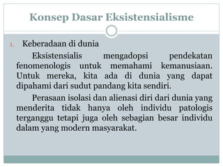 Konsep Dasar Eksistensialisme
1. Keberadaan di dunia
Eksistensialis mengadopsi pendekatan
fenomenologis untuk memahami kemanusiaan.
Untuk mereka, kita ada di dunia yang dapat
dipahami dari sudut pandang kita sendiri.
Perasaan isolasi dan alienasi diri dari dunia yang
menderita tidak hanya oleh individu patologis
terganggu tetapi juga oleh sebagian besar individu
dalam yang modern masyarakat.
 