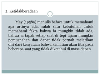 2. Ketidakberadaan
May (1958a) menulis bahwa untuk memahami
apa artinya ada, salah satu kebutuhan untuk
memahami fakta bahwa ia mungkin tidak ada,
bahwa ia tapak setiap saat di tepi tajam mungkin
pemusnahan dan dapat tidak pernah melarikan
diri dari kenyataan bahwa kematian akan tiba pada
beberapa saat yang tidak diketahui di masa depan.
 