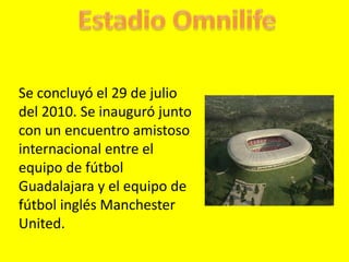 Estadio Omnilife Se concluyó el 29 de julio del 2010. Se inauguró junto con un encuentro amistoso internacional entre el equipo de fútbol Guadalajaray el equipo de fútbol inglés Manchester United. 